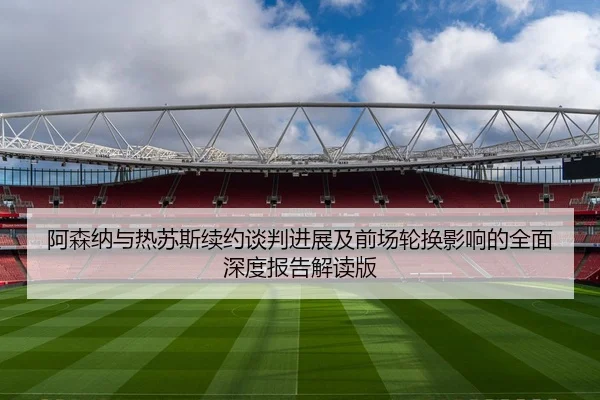阿森纳与热苏斯续约谈判进展及前场轮换影响的全面深度报告解读版